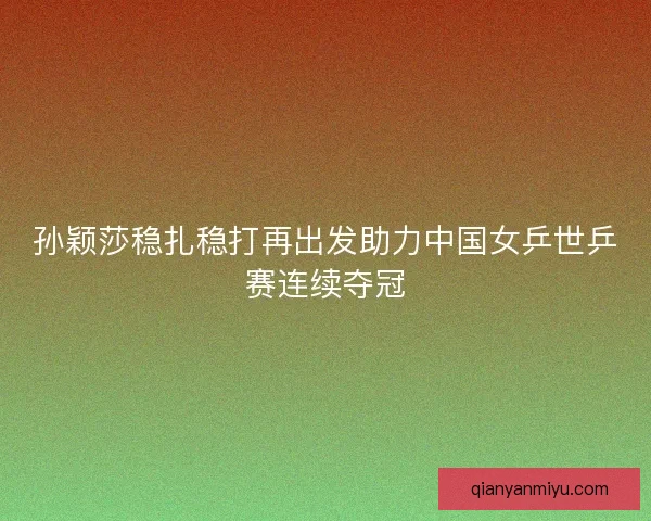 孙颖莎稳扎稳打再出发助力中国女乒世乒赛连续夺冠 孙颖莎稳扎稳打再出发助力中国女乒世乒赛连续夺冠
