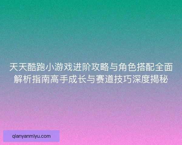 天天酷跑小游戏进阶攻略与角色搭配全面解析指南高手成长与赛道技巧深度揭秘